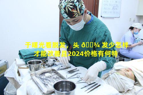 于曙光看脱发，头 🌾 发少怎样才能改善且2024价格有何特 🌷 点